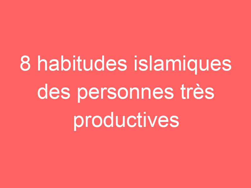 8 habitudes islamiques des personnes très productives
