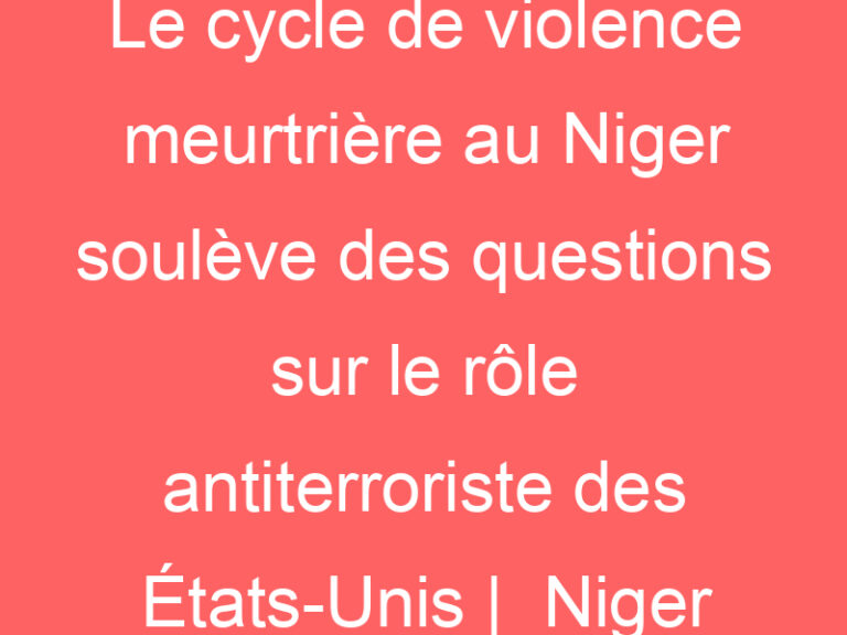 Le cycle de violence meurtrière au Niger soulève des questions sur le rôle antiterroriste des États-Unis |  Niger